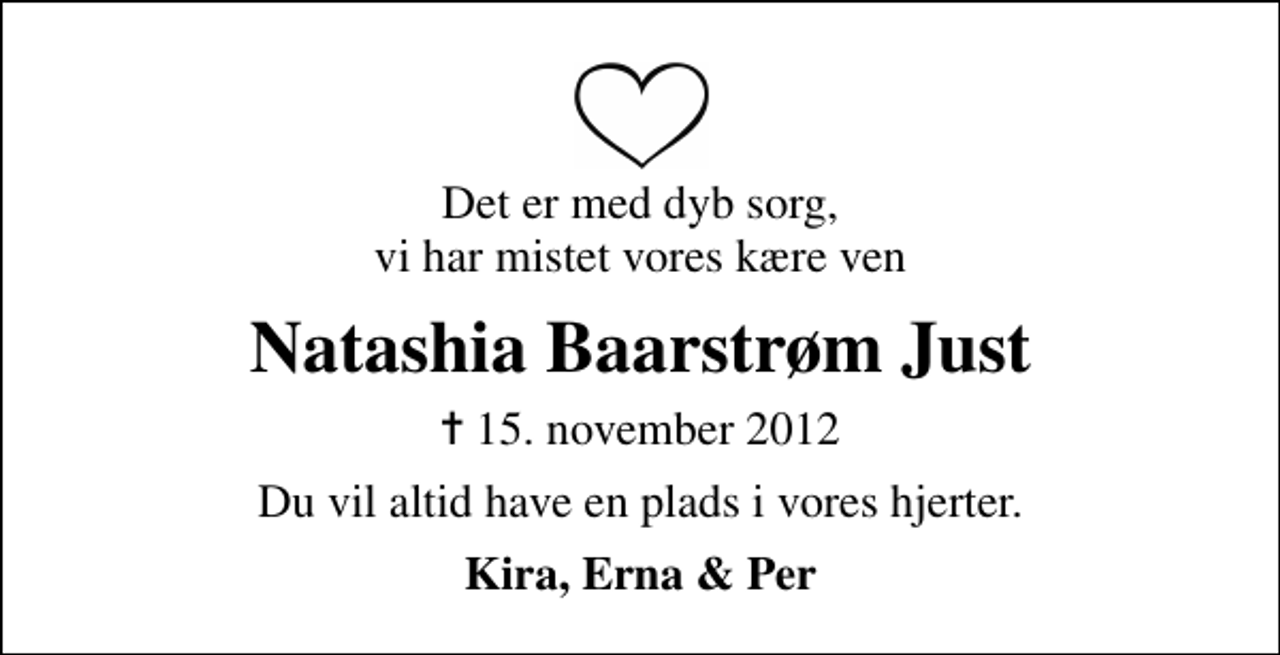 <p>Det er med dyb sorg, vi har mistet vores kære ven<br />Natashia Baarstrøm Just<br />✝ 15. november 2012<br />Du vil altid have en plads i vores hjerter.<br />Kira, Erna &amp; Per</p>