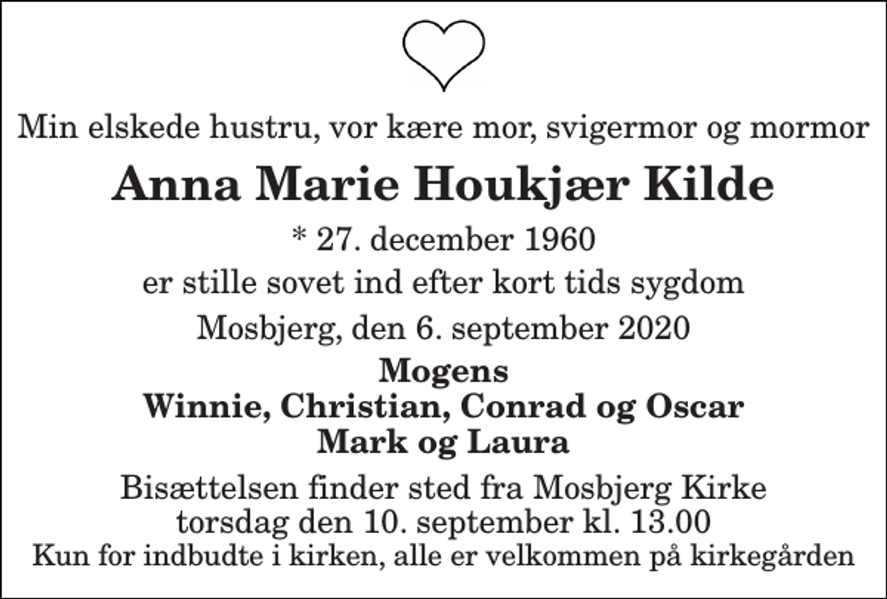 <p>Min elskede hustru, vor kære mor, svigermor og mormor<br />Anna Marie Houkjær Kilde<br />* 27. december 1960<br />er stille sovet ind efter kort tids sygdom<br />Mosbjerg, den 6. september 2020<br />Mogens Winnie, Christian, Conrad og Oscar Mark og Laura<br />Bisættelsen finder sted fra Mosbjerg Kirke torsdag den 10. september kl. 13.00 Kun for indbudte i kirken, alle er velkommen på kirkegården</p>