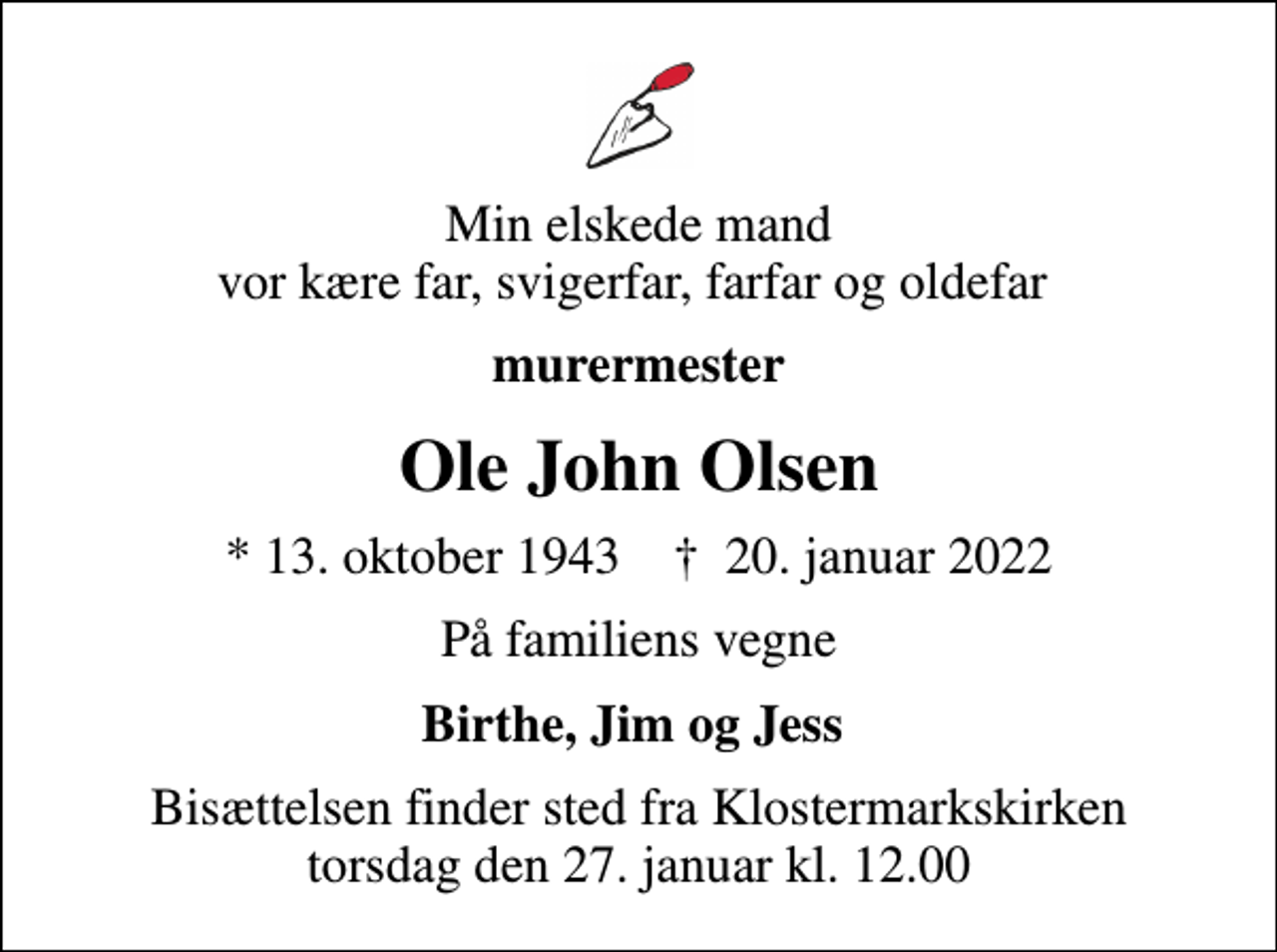 <p>Min elskede mand vor kære far, svigerfar, farfar og oldefar<br />murermester<br />Ole John Olsen<br />* 13. oktober 1943 ✝ 20. januar 2022<br />På familiens vegne<br />Birthe, Jim og Jess<br />Bisættelsen finder sted fra Klostermarkskirken torsdag den 27. januar kl. 12.00</p>
