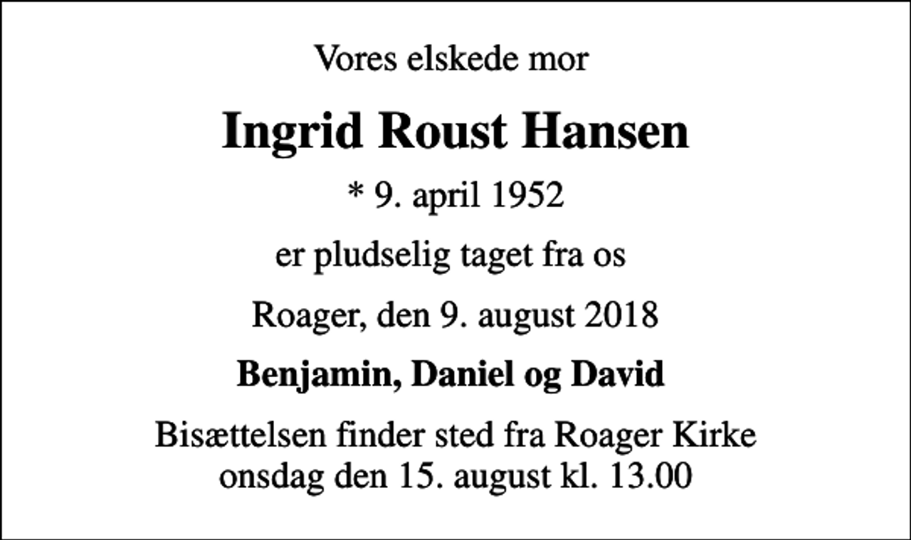 <p>Vores elskede mor<br />Ingrid Roust Hansen<br />* 9. april 1952<br />er pludselig taget fra os<br />Roager, den 9. august 2018<br />Benjamin, Daniel og David<br />Bisættelsen finder sted fra Roager Kirke onsdag den 15. august kl. 13.00</p>