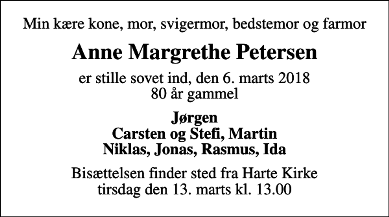 <p>Min kære kone, mor, svigermor, bedstemor og farmor<br />Anne Margrethe Petersen<br />er stille sovet ind, den 6. marts 2018 80 år gammel<br />Jørgen Carsten og Stefi, Martin Niklas, Jonas, Rasmus, Ida<br />Bisættelsen finder sted fra Harte Kirke tirsdag den 13. marts kl. 13.00</p>