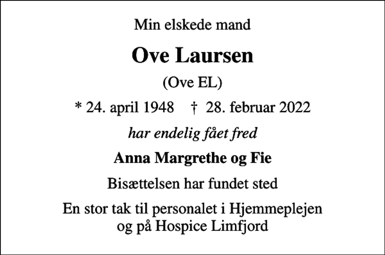 <p>Min elskede mand<br />Ove Laursen<br />(Ove EL)<br />* 24. april 1948 ✝ 28. februar 2022<br />har endelig fået fred<br />Anna Margrethe og Fie<br />Bisættelsen har fundet sted<br />En stor tak til personalet i Hjemmeplejen og på Hospice Limfjord</p>