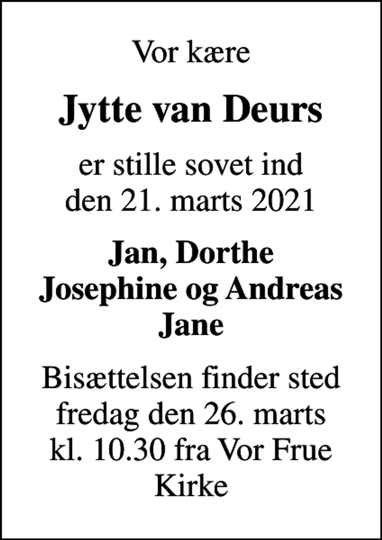 <p>Vor kære<br />Jytte van Deurs<br />er stille sovet ind den 21. marts 2021<br />Jan, Dorthe Josephine og Andreas Jane<br />Bisættelsen finder sted fredag den 26. marts kl. 10.30 fra Vor Frue Kirke</p>