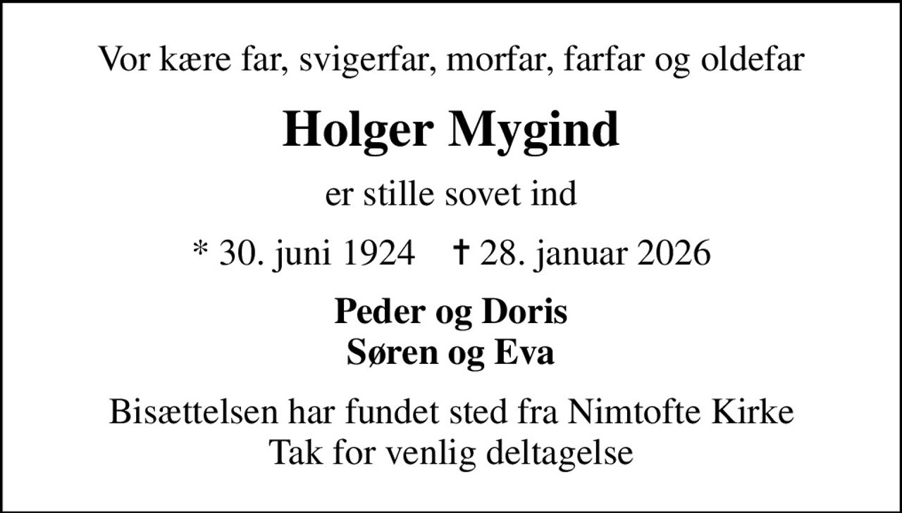 Vor kære far, svigerfar, morfar, farfar og oldefar
Holger Mygind
er stille sovet ind
* 30. juni 1924    ✝ 28. januar 2026
Peder og Doris Søren og Eva
Bisættelsen har fundet sted fra Nimtofte Kirke Tak for venlig deltagelse