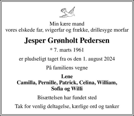 Min kære mand vores elskede far, svigerfar og frække, drillesyge morfar
Jesper Grønholt Pedersen
* 7. marts 1961
er pludseligt taget fra os den 1. august 2024
På familiens vegne
Lene Camilla, Pernille, Patrick, Celina, William, Sofia og Willi
Bisættelsen har fundet sted
Tak for venlig deltagelse, kærlige ord og tanker