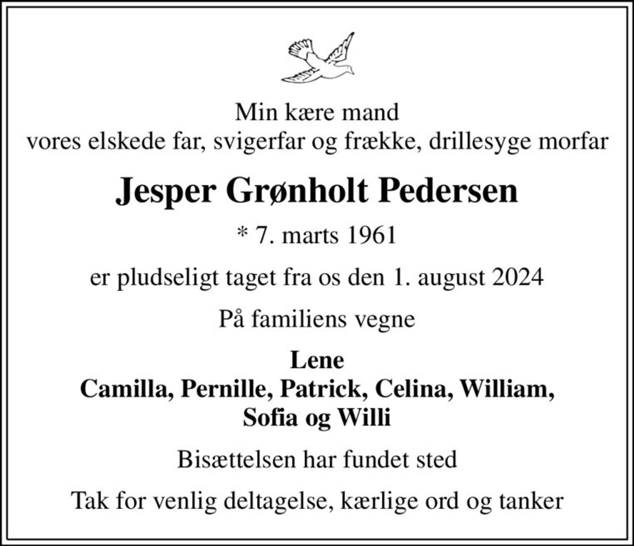 Min kære mand vores elskede far, svigerfar og frække, drillesyge morfar
Jesper Grønholt Pedersen
* 7. marts 1961
er pludseligt taget fra os den 1. august 2024
På familiens vegne
Lene Camilla, Pernille, Patrick, Celina, William, Sofia og Willi
Bisættelsen har fundet sted
Tak for venlig deltagelse, kærlige ord og tanker