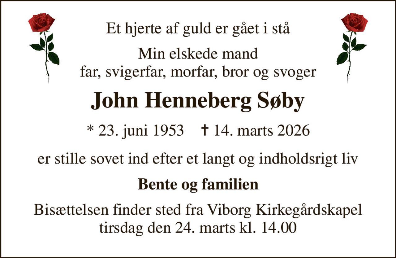 Et hjerte af guld er gået i stå 
Min elskede mand far, svigerfar, morfar, bror og svoger 
John Henneberg Søby 
* 23. juni 1953    ✝ 14. marts 2026 
er stille sovet ind efter et langt og indholdsrigt liv 
Bente og familien 
Bisættelsen finder sted fra Viborg Kirkegårdskapel tirsdag den 24. marts kl. 14.00