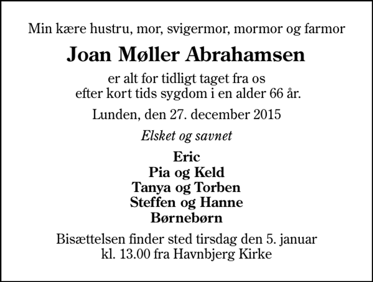 <p>Min kære hustru, mor, svigermor, mormor og farmor<br />Joan Møller Abrahamsen<br />er alt for tidligt taget fra os efter kort tids sygdom i en alder 66 år.<br />Lunden, den 27. december 2015<br />Elsket og savnet<br />Eric Pia og Keld Tanya og Torben Steffen og Hanne Børnebørn<br />Bisættelsen finder sted tirsdag den 5. januar kl. 13.00 fra Havnbjerg Kirke</p>