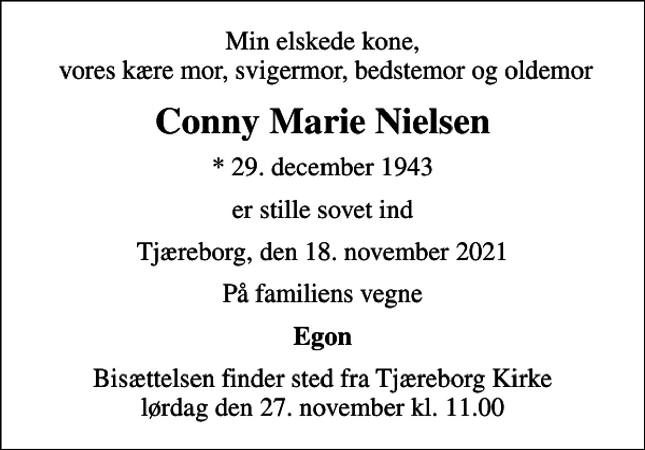 <p>Min elskede kone, vores kære mor, svigermor, bedstemor og oldemor<br />Conny Marie Nielsen<br />* 29. december 1943<br />er stille sovet ind<br />Tjæreborg, den 18. november 2021<br />På familiens vegne<br />Egon<br />Bisættelsen finder sted fra Tjæreborg Kirke lørdag den 27. november kl. 11.00</p>