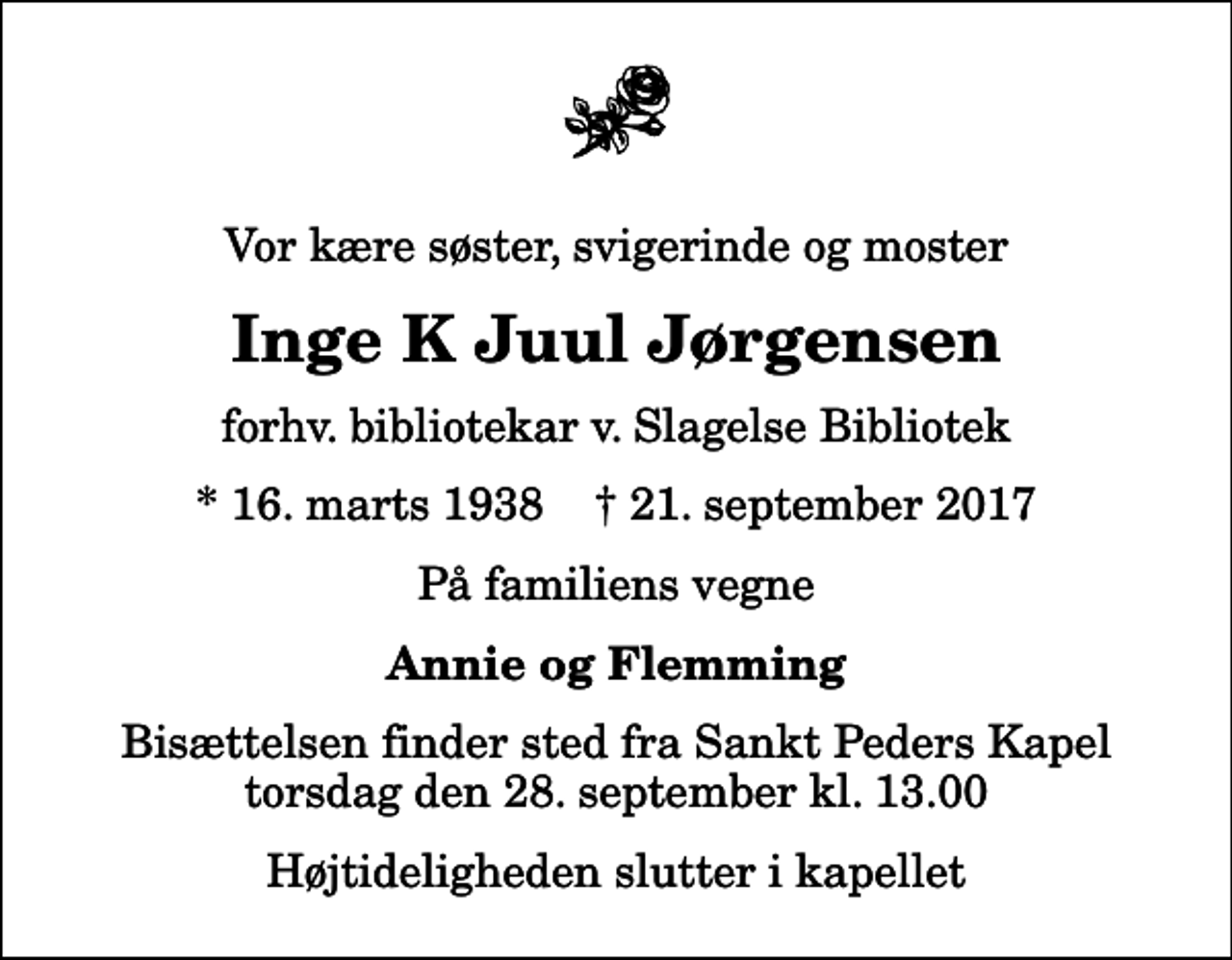 <p>Vor kære søster, svigerinde og moster<br />Inge K Juul Jørgensen<br />forhv. bibliotekar v. Slagelse Bibliotek<br />* 16. marts 1938 ✝ 21. september 2017<br />På familiens vegne<br />Annie og Flemming<br />Bisættelsen finder sted fra Sankt Peders Kapel torsdag den 28. september kl. 13.00<br />Højtideligheden slutter i kapellet</p>