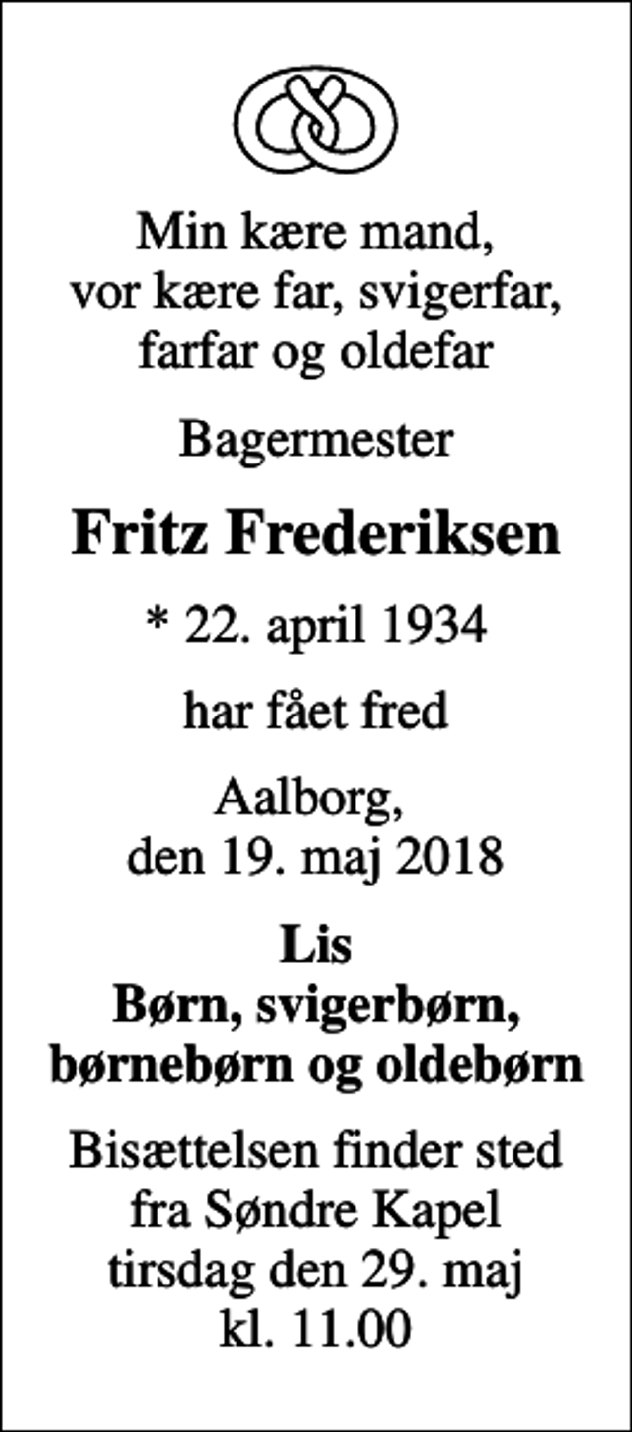 <p>Min kære mand, vor kære far, svigerfar, farfar og oldefar<br />Bagermester<br />Fritz Frederiksen<br />* 22. april 1934<br />har fået fred<br />Aalborg, den 19. maj 2018<br />Lis Børn, svigerbørn, børnebørn og oldebørn<br />Bisættelsen finder sted fra Søndre Kapel tirsdag den 29. maj kl. 11.00</p>