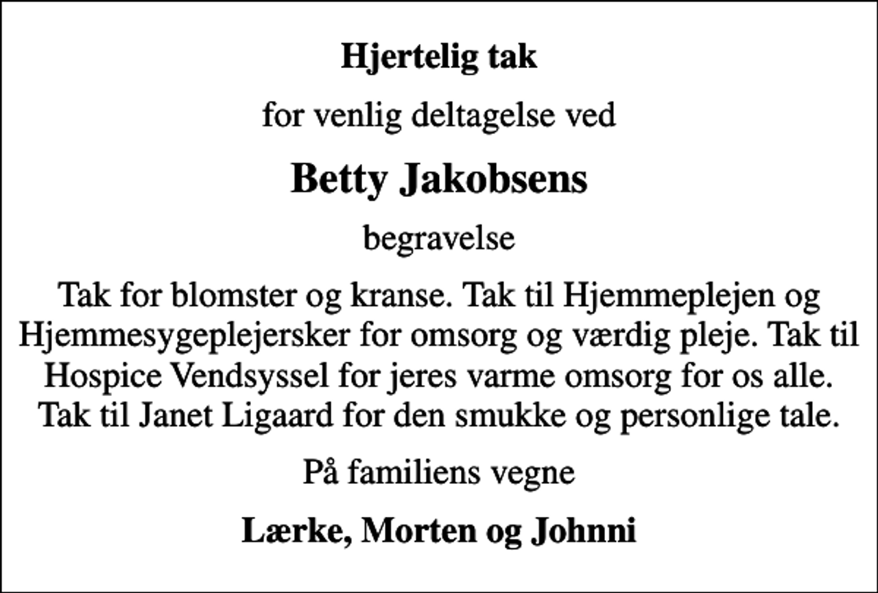 <p>Hjertelig tak<br />for venlig deltagelse ved<br />Betty Jakobsens<br />begravelse<br />Tak for blomster og kranse. Tak til Hjemmeplejen og Hjemmesygeplejersker for omsorg og værdig pleje. Tak til Hospice Vendsyssel for jeres varme omsorg for os alle. Tak til Janet Ligaard for den smukke og personlige tale.<br />På familiens vegne<br />Lærke, Morten og Johnni</p>