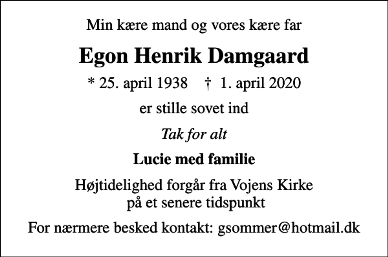 <p>Min kære mand og vores kære far<br />Egon Henrik Damgaard<br />* 25. april 1938 ✝ 1. april 2020<br />er stille sovet ind<br />Tak for alt<br />Lucie med familie<br />Højtidelighed forgår fra Vojens Kirke på et senere tidspunkt<br />For nærmere besked kontakt: gsommer@hotmail.dk</p>