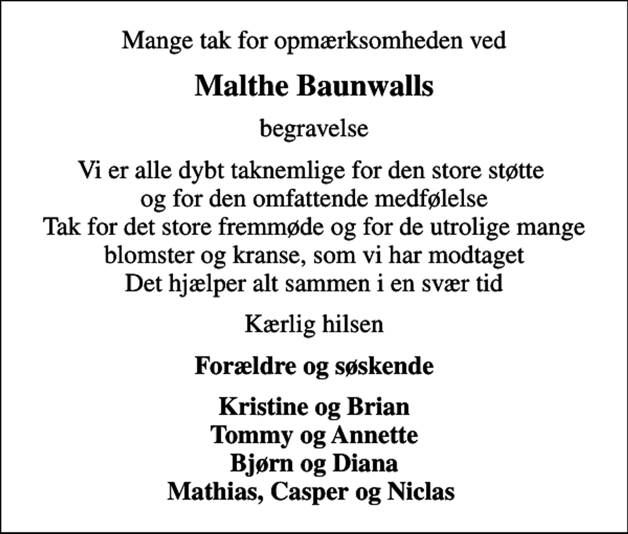<p>Mange tak for opmærksomheden ved<br />Malthe Baunwalls<br />begravelse<br />Vi er alle dybt taknemlige for den store støtte og for den omfattende medfølelse Tak for det store fremmøde og for de utrolige mange blomster og kranse, som vi har modtaget Det hjælper alt sammen i en svær tid<br />Kærlig hilsen<br />Forældre og søskende<br />Kristine og Brian Tommy og Annette Bjørn og Diana Mathias, Casper og Niclas</p>