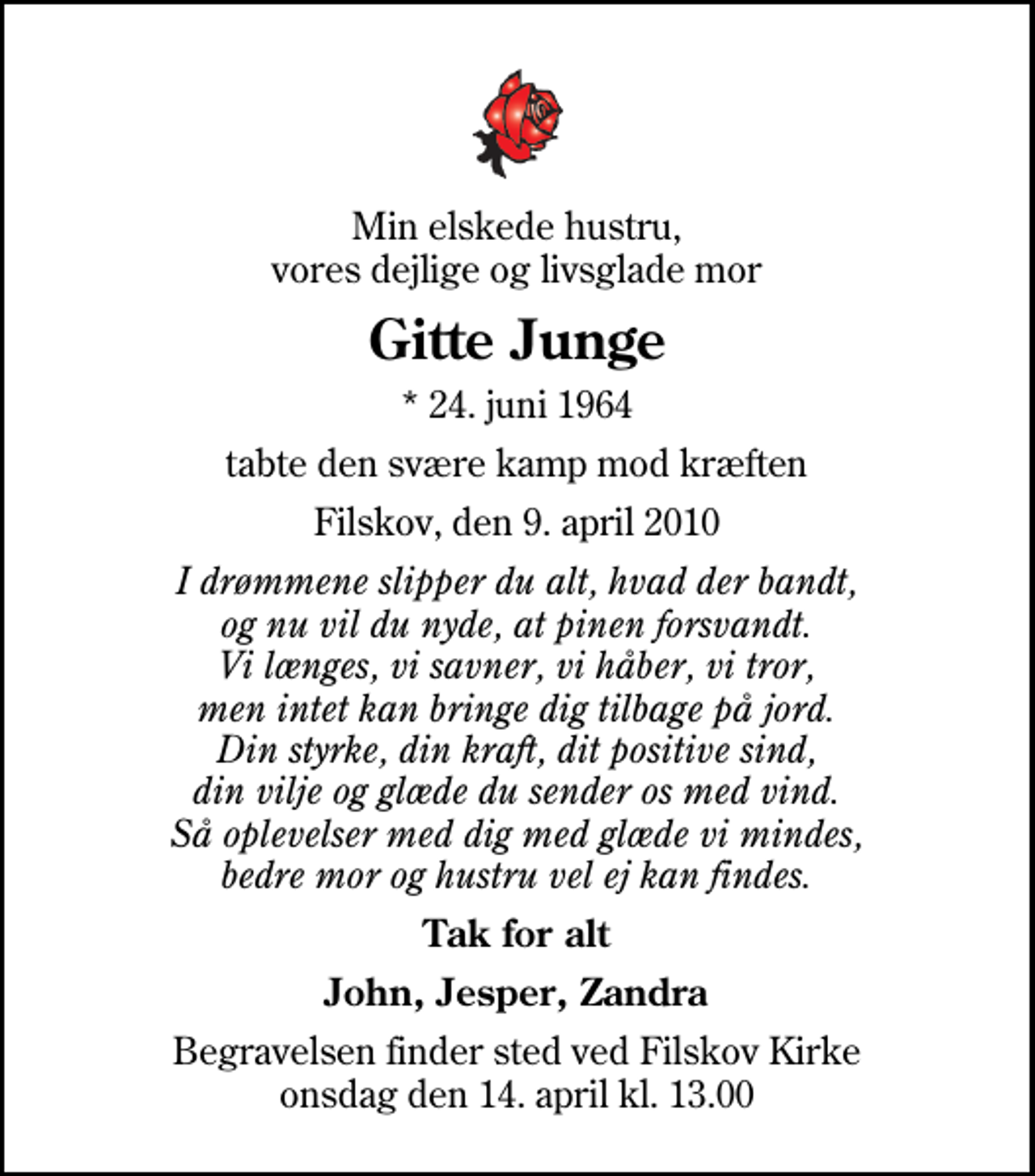 <p>Min elskede hustru, vores dejlige og livsglade mor<br />Gitte Junge<br />* 24. juni 1964<br />tabte den svære kamp mod kræften<br />Filskov, den 9. april 2010<br />I drømmene slipper du alt, hvad der bandt, og nu vil du nyde, at pinen forsvandt. Vi længes, vi savner, vi håber, vi tror, men intet kan bringe dig tilbage på jord. Din styrke, din kraft, dit positive sind, din vilje og glæde du sender os med vind. Så oplevelser med dig med glæde vi mindes, bedre mor og hustru vel ej kan findes.<br />Tak for alt<br />John, Jesper, Zandra<br />Begravelsen finder sted ved Filskov Kirke onsdag den 14. april kl. 13.00</p>