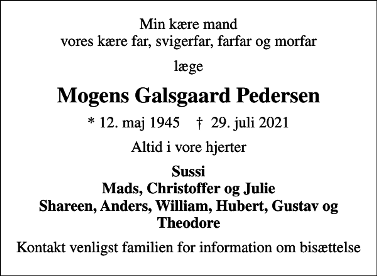<p>Min kære mand vores kære far, svigerfar, farfar og morfar<br />læge<br />Mogens Galsgaard Pedersen<br />* 12. maj 1945 ✝ 29. juli 2021<br />Altid i vore hjerter<br />Sussi Mads, Christoffer og Julie Shareen, Anders, William, Hubert, Gustav og Theodore<br />Kontakt venligst familien for information om bisættelse</p>