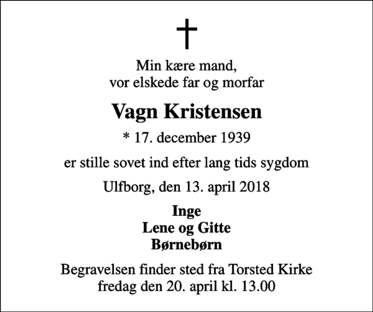 <p>Min kære mand, vor elskede far og morfar<br />Vagn Kristensen<br />* 17. december 1939<br />er stille sovet ind efter lang tids sygdom<br />Ulfborg, den 13. april 2018<br />Inge Lene og Gitte Børnebørn<br />Begravelsen finder sted fra Torsted Kirke fredag den 20. april kl. 13.00</p>