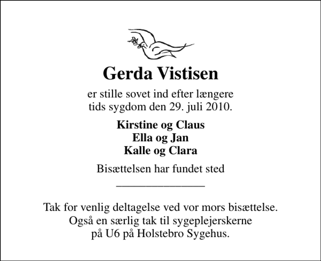 <p>Gerda Vistisen<br />er stille sovet ind efter længere tids sygdom den 29. juli 2010.<br />Kirstine og Claus Ella og Jan Kalle og Clara<br />Bisættelsen har fundet sted _______________ Tak for venlig deltagelse ved vor mors bisættelse. Også en særlig tak til sygeplejerskerne på U6 på Holstebro Sygehus.</p>