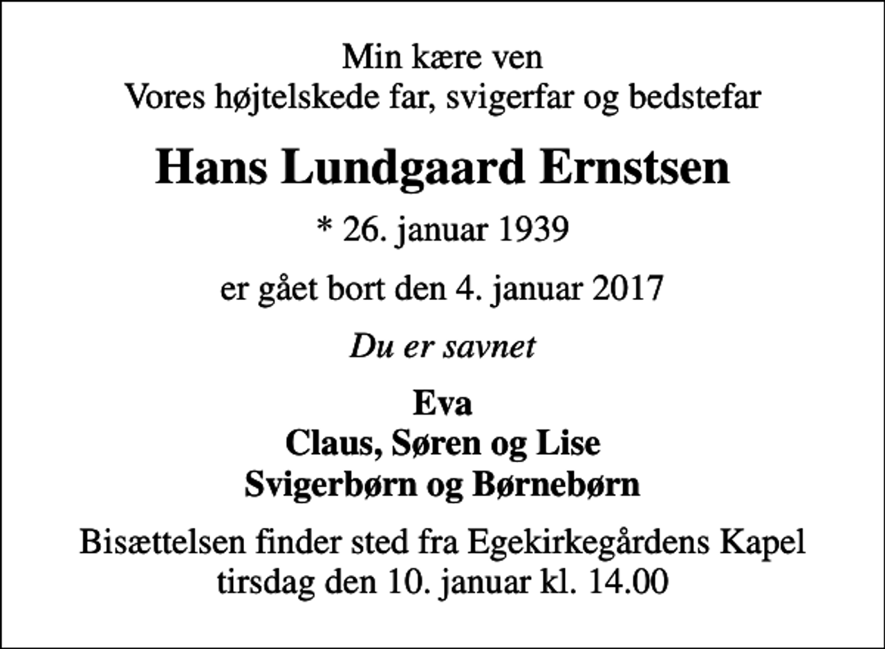 <p>Min kære ven Vores højtelskede far, svigerfar og bedstefar<br />Hans Lundgaard Ernstsen<br />* 26. januar 1939<br />er gået bort den 4. januar 2017<br />Du er savnet<br />Eva Claus, Søren og Lise Svigerbørn og Børnebørn<br />Bisættelsen finder sted fra Egekirkegårdens Kapel tirsdag den 10. januar kl. 14.00</p>