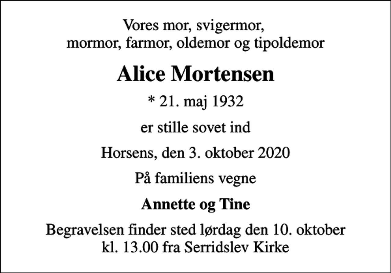 <p>Vores mor, svigermor, mormor, farmor, oldemor og tipoldemor<br />Alice Mortensen<br />* 21. maj 1932<br />er stille sovet ind<br />Horsens, den 3. oktober 2020<br />På familiens vegne<br />Annette og Tine<br />Begravelsen finder sted lørdag den 10. oktober kl. 13.00 fra Serridslev Kirke</p>