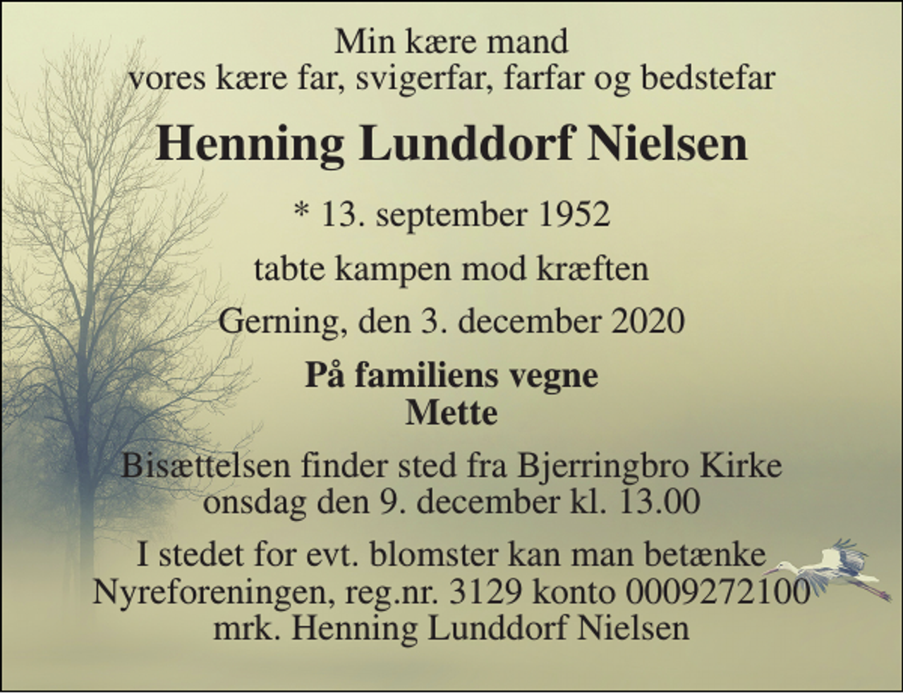 <p>Min kære mand vores kære far, svigerfar, farfar og bedstefar<br />Henning Lunddorf Nielsen<br />*​ 13. september 1952<br />tabte kampen mod kræften<br />Gerning, den 3. december 2020<br />På familiens vegne Mette<br />Bisættelsen​ finder sted fra Bjerringbro Kirke​ onsdag den 9. december​ kl. 13.00<br />I stedet for evt. blomster kan man betænke Nyreforeningen, reg.nr. 3129 konto 0009272100 mrk. Henning Lunddorf Nielsen</p>