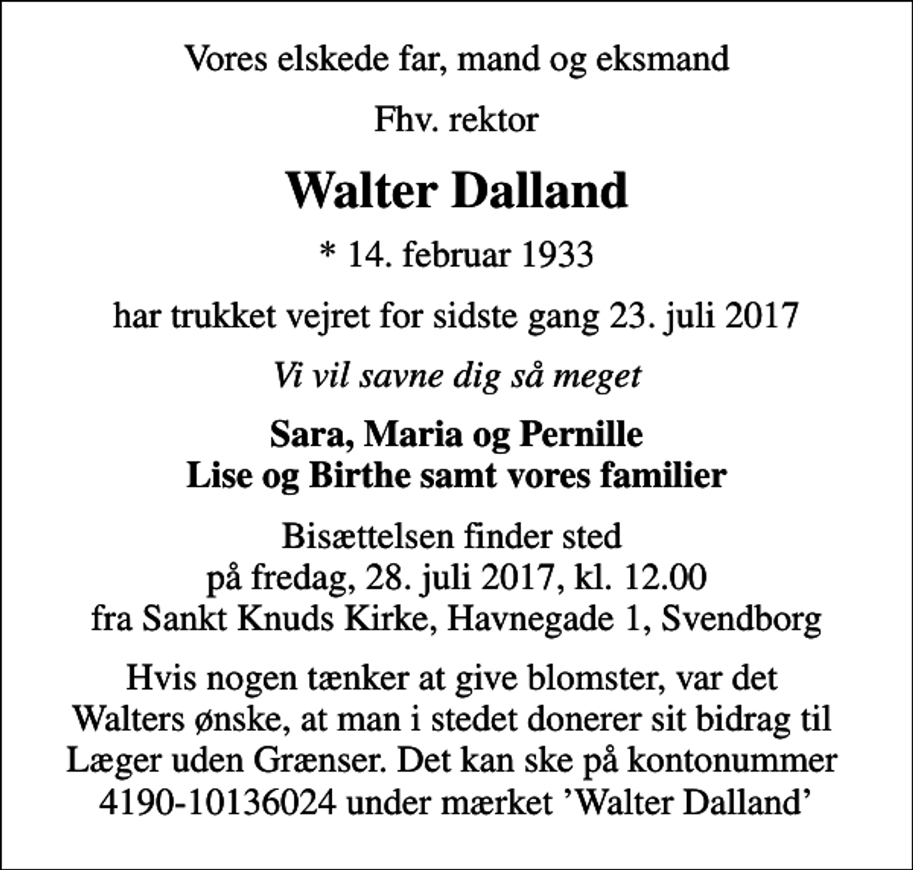 <p>Vores elskede far, mand og eksmand<br />Fhv. rektor<br />Walter Dalland<br />* 14. februar 1933<br />har trukket vejret for sidste gang 23. juli 2017<br />Vi vil savne dig så meget<br />Sara, Maria og Pernille Lise og Birthe samt vores familier<br />Bisættelsen finder sted på fredag, 28. juli 2017, kl. 12.00 fra Sankt Knuds Kirke, Havnegade 1, Svendborg<br />Hvis nogen tænker at give blomster, var det Walters ønske, at man i stedet donerer sit bidrag til Læger uden Grænser. Det kan ske på kontonummer 4190-10136024 under mærket Walter Dalland</p>