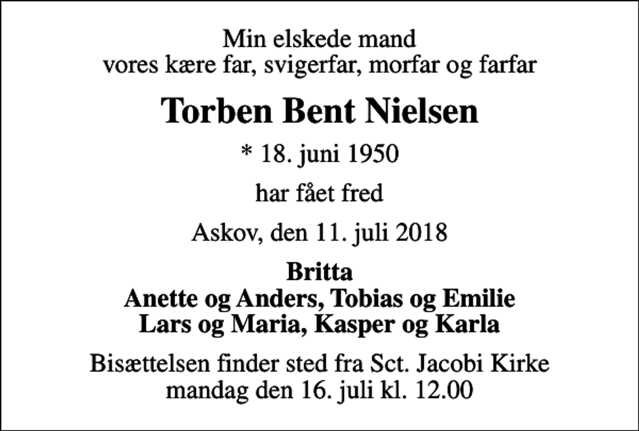 <p>Min elskede mand vores kære far, svigerfar, morfar og farfar<br />Torben Bent Nielsen<br />* 18. juni 1950<br />har fået fred<br />Askov, den 11. juli 2018<br />Britta Anette og Anders, Tobias og Emilie Lars og Maria, Kasper og Karla<br />Bisættelsen finder sted fra Sct. Jacobi Kirke mandag den 16. juli kl. 12.00</p>