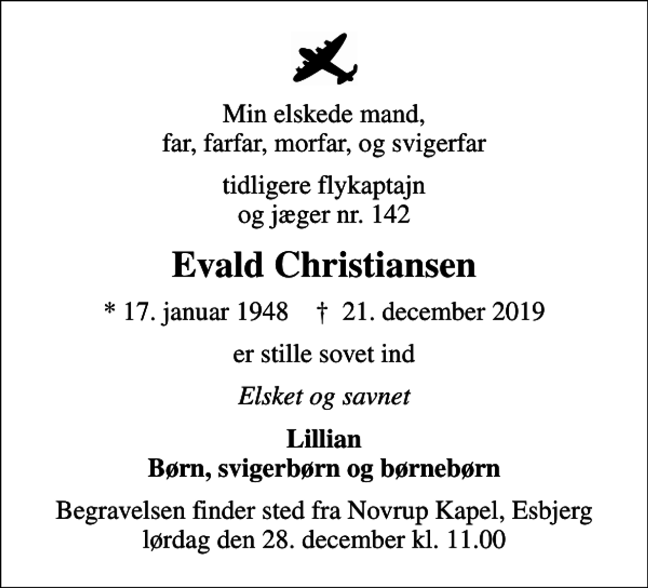 <p>Min elskede mand, far, farfar, morfar, og svigerfar<br />tidligere flykaptajn og jæger nr. 142<br />Evald Christiansen<br />* 17. januar 1948 ✝ 21. december 2019<br />er stille sovet ind<br />Elsket og savnet<br />Lillian Børn, svigerbørn og børnebørn<br />Begravelsen finder sted fra Novrup Kapel, Esbjerg lørdag den 28. december kl. 11.00</p>