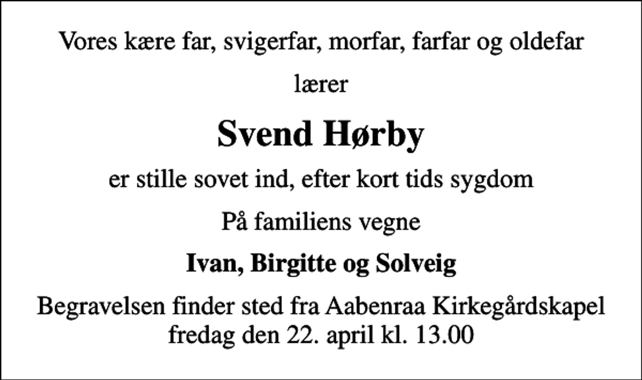 <p>Vores kære far, svigerfar, morfar, farfar og oldefar<br />lærer<br />Svend Hørby<br />er stille sovet ind, efter kort tids sygdom<br />På familiens vegne<br />Ivan, Birgitte og Solveig<br />Begravelsen finder sted fra Aabenraa Kirkegårdskapel fredag den 22. april kl. 13.00</p>