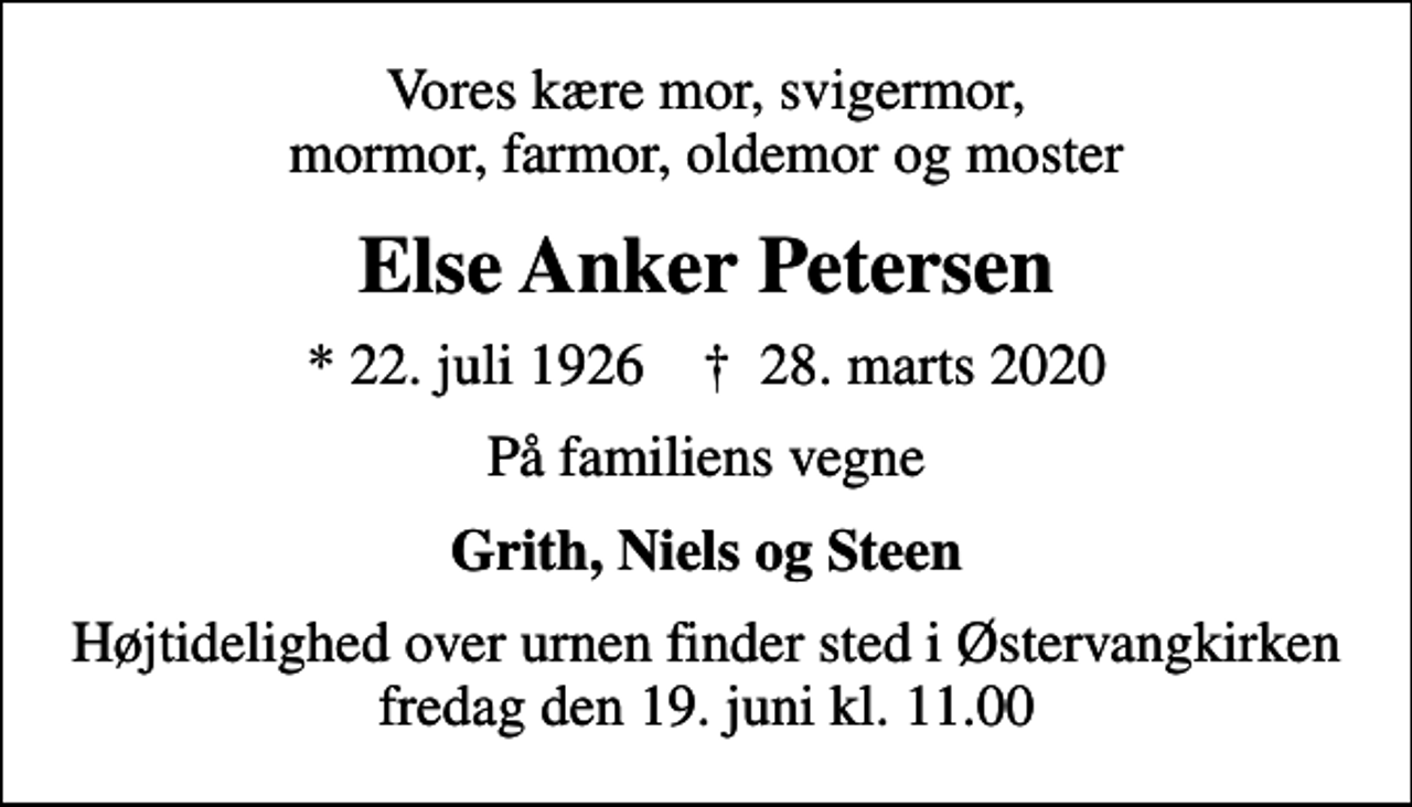 <p>Vores kære mor, svigermor, mormor, farmor, oldemor og moster<br />Else Anker Petersen<br />* 22. juli 1926 ✝ 28. marts 2020<br />På familiens vegne<br />Grith, Niels og Steen<br />Højtidelighed over urnen finder sted i Østervangkirken fredag den 19. juni kl. 11.00</p>