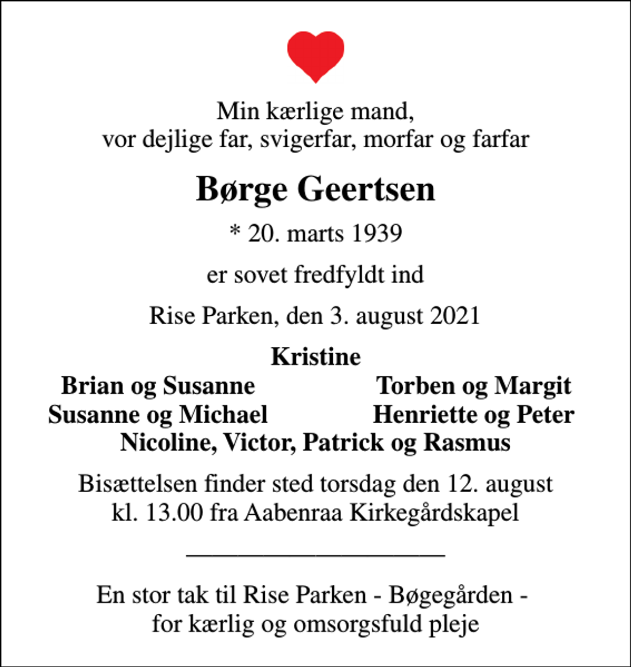 <p>Min kærlige mand, vor dejlige far, svigerfar, morfar og farfar<br />Børge Geertsen<br />* 20. marts 1939<br />er sovet fredfyldt ind<br />Rise Parken, den 3. august 2021<br />Kristine<br />Brian og Susanne<br />Torben og Margit<br />Susanne og Michael<br />Henriette og Peter<br />Bisættelsen finder sted torsdag den 12. august kl. 13.00 fra Aabenraa Kirkegårdskapel</p><p>En stor tak til Rise Parken - Bøgegården - for kærlig og omsorgsfuld pleje</p>