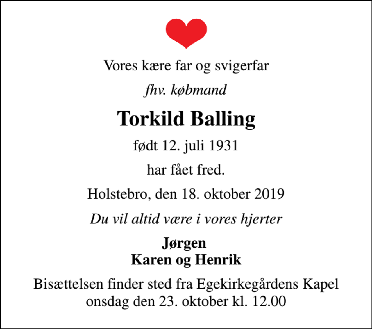 <p>Vores kære far og svigerfar<br />fhv. købmand<br />Torkild Balling<br />født 12. juli 1931<br />har fået fred.<br />Holstebro, den 18. oktober 2019<br />Du vil altid være i vores hjerter<br />Jørgen Karen og Henrik<br />Bisættelsen finder sted fra Egekirkegårdens Kapel onsdag den 23. oktober kl. 12.00</p>