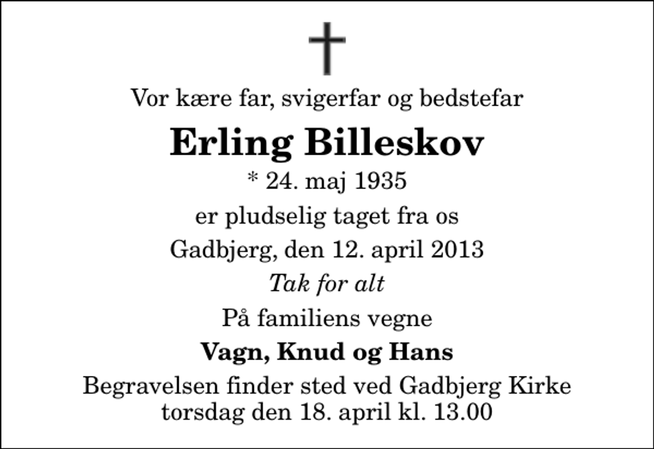 <p>Vor kære far, svigerfar og bedstefar<br />Erling Billeskov<br />* 24. maj 1935<br />er pludselig taget fra os<br />Gadbjerg, den 12. april 2013<br />Tak for alt<br />På familiens vegne<br />Vagn, Knud og Hans<br />Begravelsen finder sted ved Gadbjerg Kirke torsdag den 18. april kl. 13.00</p>