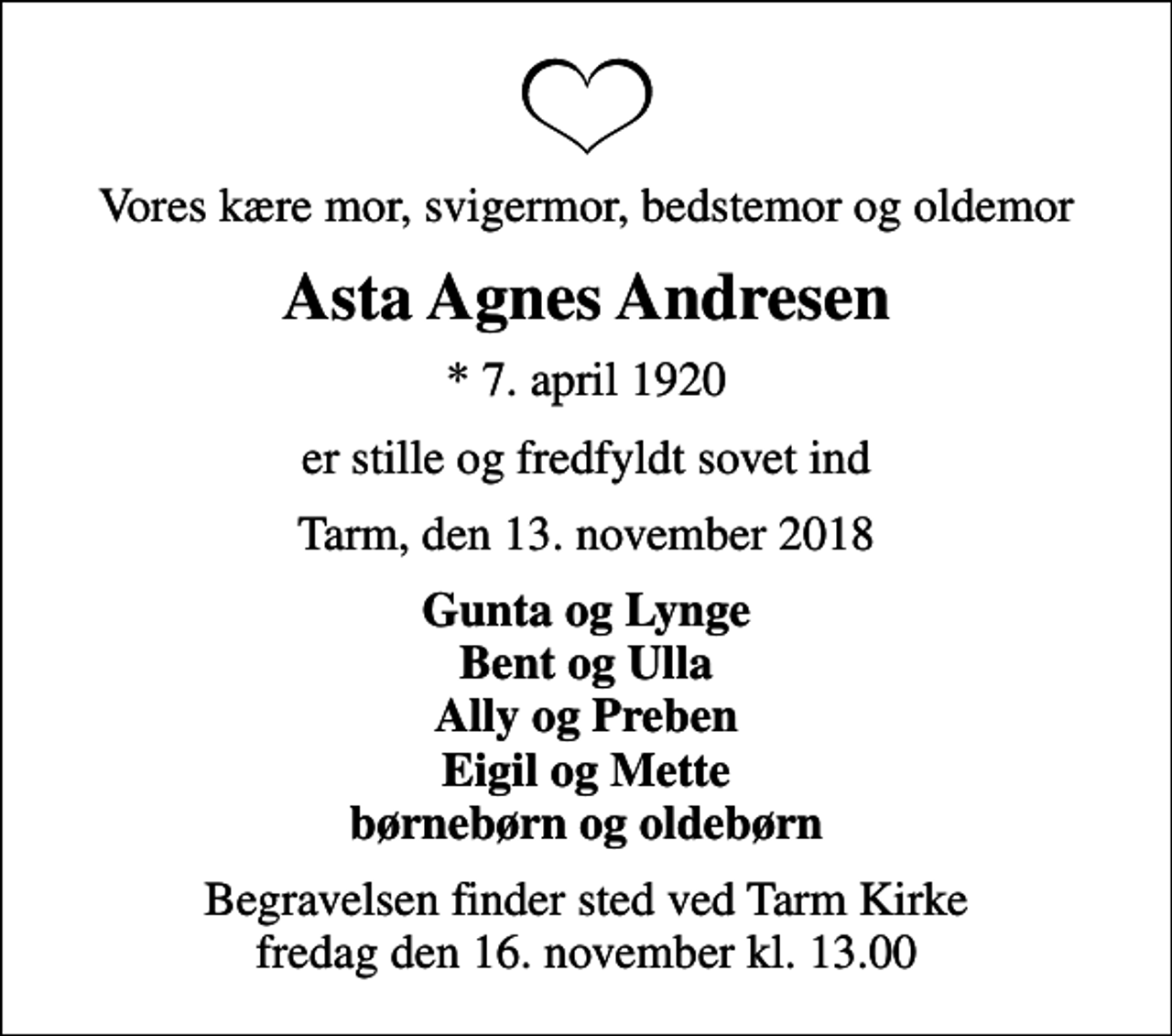 <p>Vores kære mor, svigermor, bedstemor og oldemor<br />Asta Agnes Andresen<br />* 7. april 1920<br />er stille og fredfyldt sovet ind<br />Tarm, den 13. november 2018<br />Gunta og Lynge Bent og Ulla Ally og Preben Eigil og Mette børnebørn og oldebørn<br />Begravelsen finder sted ved Tarm Kirke fredag den 16. november kl. 13.00</p>