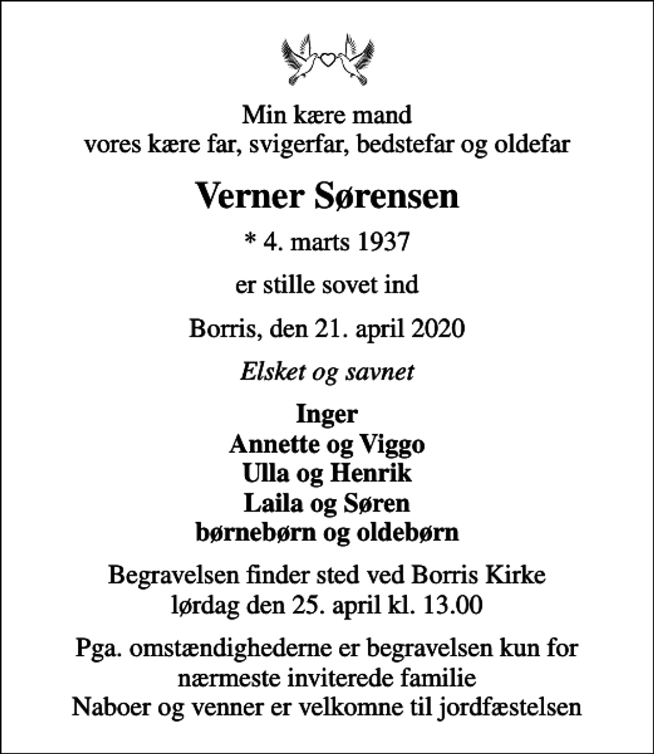 <p>Min kære mand vores kære far, svigerfar, bedstefar og oldefar<br />Verner Sørensen<br />* 4. marts 1937<br />er stille sovet ind<br />Borris, den 21. april 2020<br />Elsket og savnet<br />Inger Annette og Viggo Ulla og Henrik Laila og Søren børnebørn og oldebørn<br />Begravelsen finder sted ved Borris Kirke lørdag den 25. april kl. 13.00<br />Pga. omstændighederne er begravelsen kun for nærmeste inviterede familie Naboer og venner er velkomne til jordfæstelsen</p>