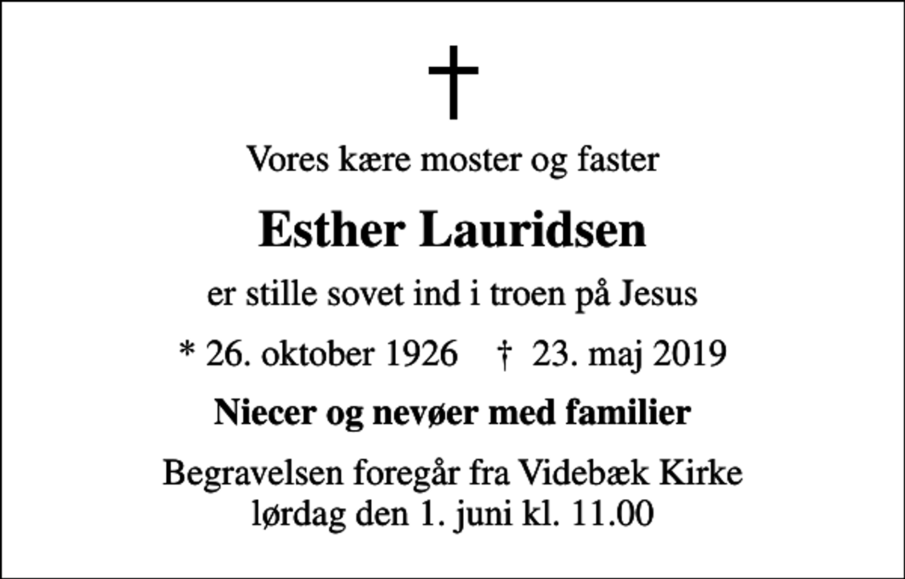<p>Vores kære moster og faster<br />Esther Lauridsen<br />er stille sovet ind i troen på Jesus<br />* 26. oktober 1926 ✝ 23. maj 2019<br />Niecer og nevøer med familier<br />Begravelsen foregår fra Videbæk Kirke lørdag den 1. juni kl. 11.00</p>