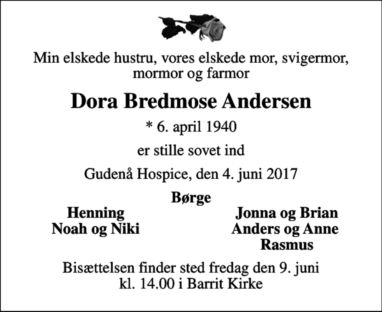 <p>Min elskede hustru, vores elskede mor, svigermor, mormor og farmor<br />Dora Bredmose Andersen<br />* 6. april 1940<br />er stille sovet ind<br />Gudenå Hospice, den 4. juni 2017<br />Børge<br />Henning<br />Jonna og Brian<br />Noah og Niki<br />Anders og Anne<br />Rasmus<br />Bisættelsen finder sted fredag den 9. juni kl. 14.00 i Barrit Kirke</p>