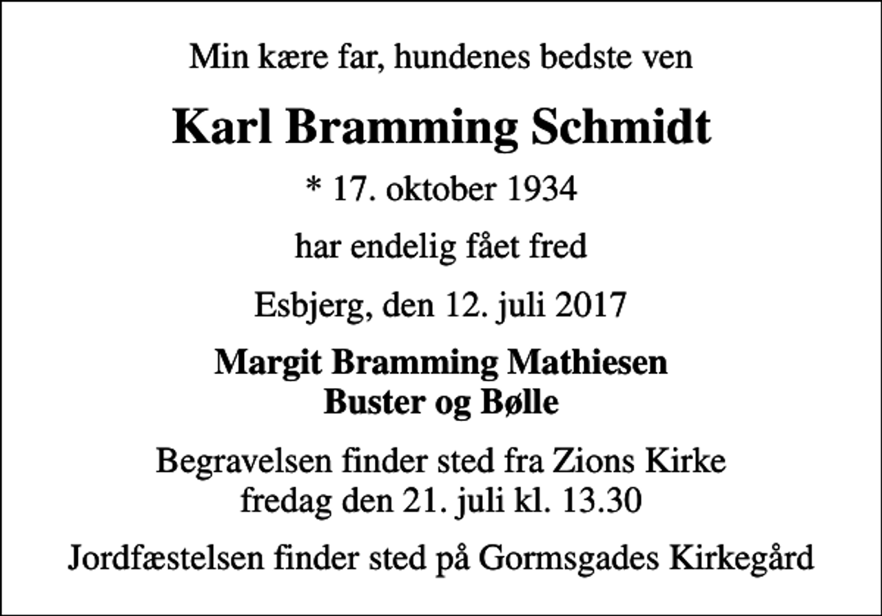 <p>Min kære far, hundenes bedste ven<br />Karl Bramming Schmidt<br />* 17. oktober 1934<br />har endelig fået fred<br />Esbjerg, den 12. juli 2017<br />Margit Bramming Mathiesen Buster og Bølle<br />Begravelsen finder sted fra Zions Kirke fredag den 21. juli kl. 13.30<br />Jordfæstelsen finder sted på Gormsgades Kirkegård</p>