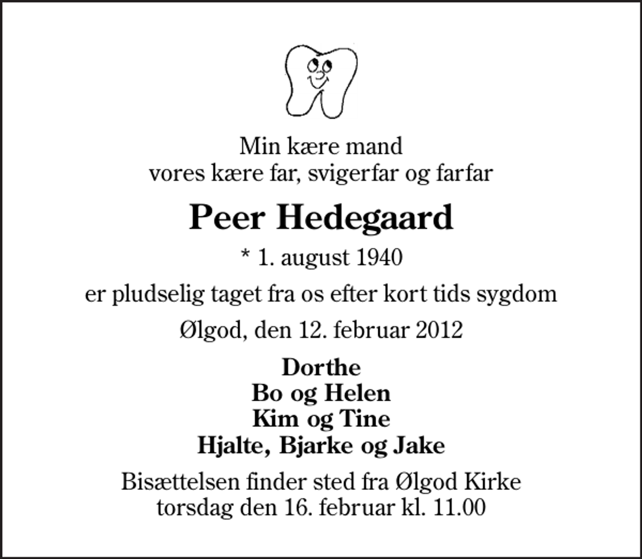 <p>Min kære mand vores kære far, svigerfar og farfar<br />Peer Hedegaard<br />* 1. august 1940<br />er pludselig taget fra os efter kort tids sygdom<br />Ølgod, den 12. februar 2012<br />Dorthe Bo og Helen Kim og Tine Hjalte, Bjarke og Jake<br />Bisættelsen finder sted fra Ølgod Kirke torsdag den 16. februar kl. 11.00</p>