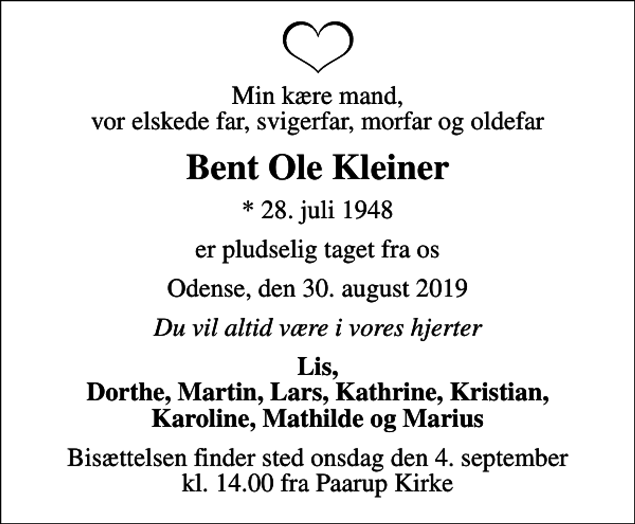 <p>Min kære mand, vor elskede far, svigerfar, morfar og oldefar<br />Bent Ole Kleiner<br />* 28. juli 1948<br />er pludselig taget fra os<br />Odense, den 30. august 2019<br />Du vil altid være i vores hjerter<br />Lis, Dorthe, Martin, Lars, Kathrine, Kristian, Karoline, Mathilde og Marius<br />Bisættelsen finder sted onsdag den 4. september kl. 14.00 fra Paarup Kirke</p>