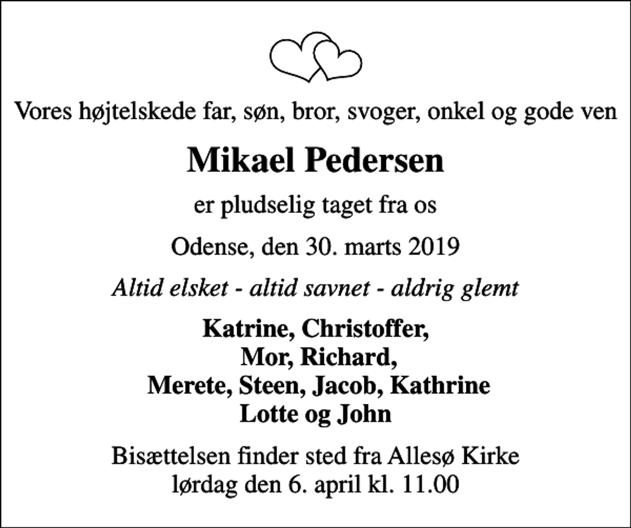<p>Vores højtelskede far, søn, bror, svoger, onkel og gode ven<br />Mikael Pedersen<br />er pludselig taget fra os<br />Odense, den 30. marts 2019<br />Altid elsket - altid savnet - aldrig glemt<br />Katrine, Christoffer, Mor, Richard, Merete, Steen, Jacob, Kathrine Lotte og John<br />Bisættelsen finder sted fra Allesø Kirke lørdag den 6. april kl. 11.00</p>
