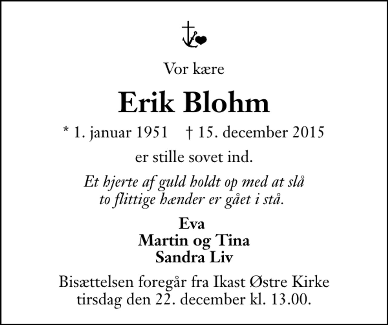 <p>Vor kære<br />Erik Blohm<br />* 1. januar 1951 ✝ 15. december 2015<br />er stille sovet ind.<br />Et hjerte af guld holdt op med at slå to flittige hænder er gået i stå.<br />Eva Martin og Tina Sandra Liv<br />Bisættelsen foregår fra Ikast Østre Kirke tirsdag den 22. december kl. 13.00</p>