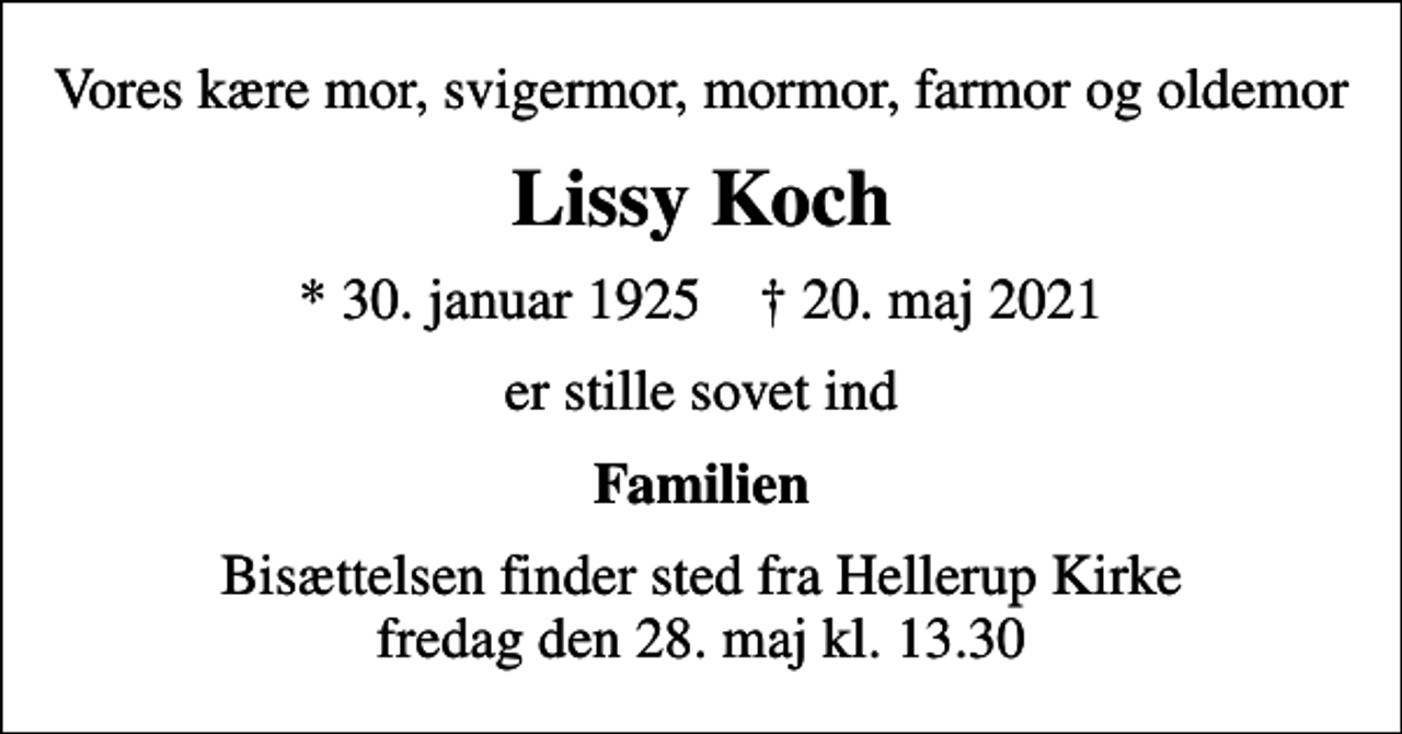 <p>Vores kære mor, svigermor, mormor, farmor og oldemor<br />Lissy Koch<br />* 30. januar 1925 ✝ 20. maj 2021<br />er stille sovet ind<br />Familien<br />Bisættelsen finder sted fra Hellerup Kirke fredag den 28. maj kl. 13.30</p>
