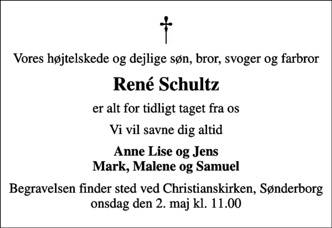 <p>Vores højtelskede og dejlige søn, bror, svoger og farbror<br />René Schultz<br />er alt for tidligt taget fra os<br />Vi vil savne dig altid<br />Anne Lise og Jens Mark, Malene og Samuel<br />Begravelsen finder sted ved Christianskirken, Sønderborg onsdag den 2. maj kl. 11.00</p>