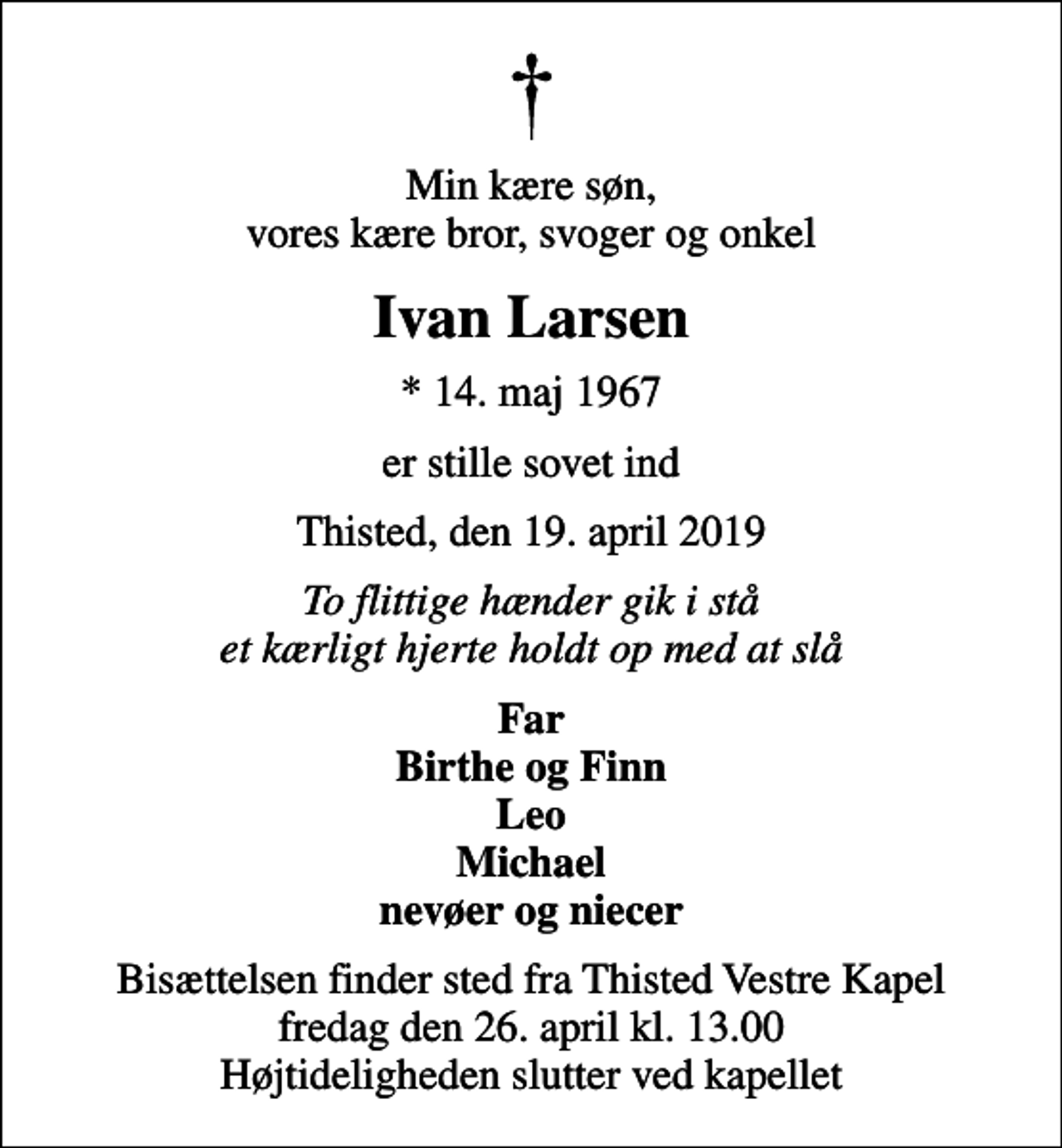 <p>Min kære søn, vores kære bror, svoger og onkel<br />Ivan Larsen<br />* 14. maj 1967<br />er stille sovet ind<br />Thisted, den 19. april 2019<br />To flittige hænder gik i stå et kærligt hjerte holdt op med at slå<br />Far Birthe og Finn Leo Michael nevøer og niecer<br />Bisættelsen finder sted fra Thisted Vestre Kapel fredag den 26. april kl. 13.00 Højtideligheden slutter ved kapellet</p>
