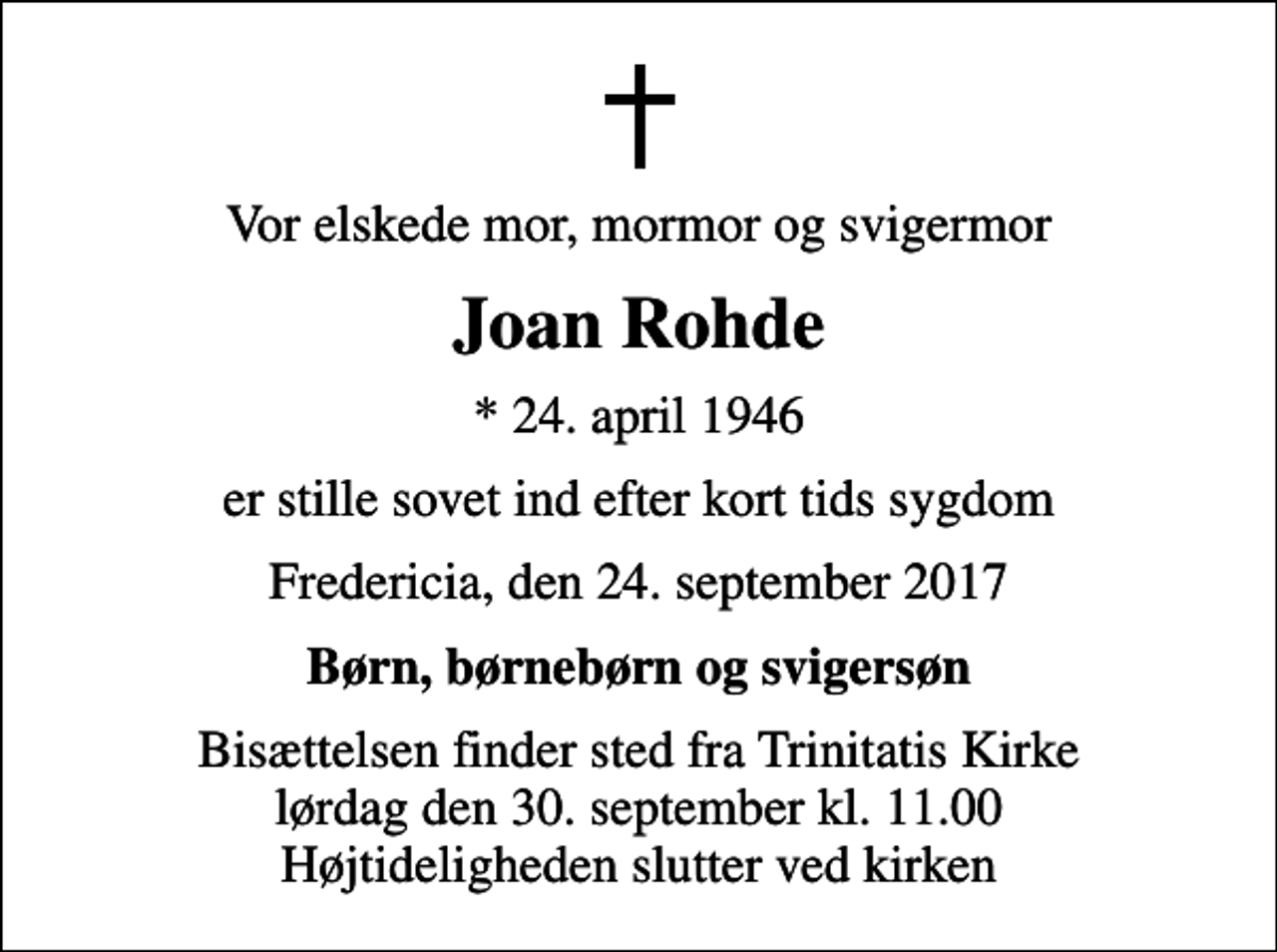 <p>Vor elskede mor, mormor og svigermor<br />Joan Rohde<br />* 24. april 1946<br />er stille sovet ind efter kort tids sygdom<br />Fredericia, den 24. september 2017<br />Børn, børnebørn og svigersøn<br />Bisættelsen finder sted fra Trinitatis Kirke lørdag den 30. september kl. 11.00 Højtideligheden slutter ved kirken</p>