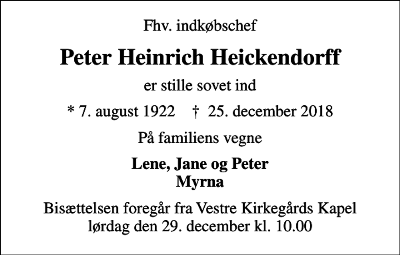 <p>Fhv. indkøbschef<br />Peter Heinrich Heickendorff<br />er stille sovet ind<br />* 7. august 1922 ✝ 25. december 2018<br />På familiens vegne<br />Lene, Jane og Peter Myrna<br />Bisættelsen foregår fra Vestre Kirkegårds Kapel lørdag den 29. december kl. 10.00</p>