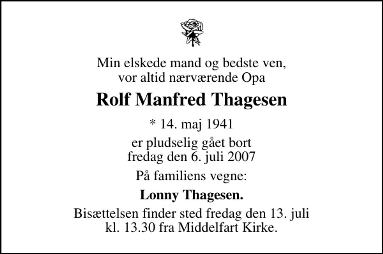 <p>Min elskede mand og bedste ven, vor altid nærværende Opa<br />Rolf Manfred Thagesen<br />* 14. maj 1941<br />er pludselig gået bort fredag den 6. juli 2007<br />På familiens vegne:<br />Lonny Thagesen.<br />Bisættelsen finder sted fredag den 13. juli kl. 13.30 fra Middelfart Kirke</p>