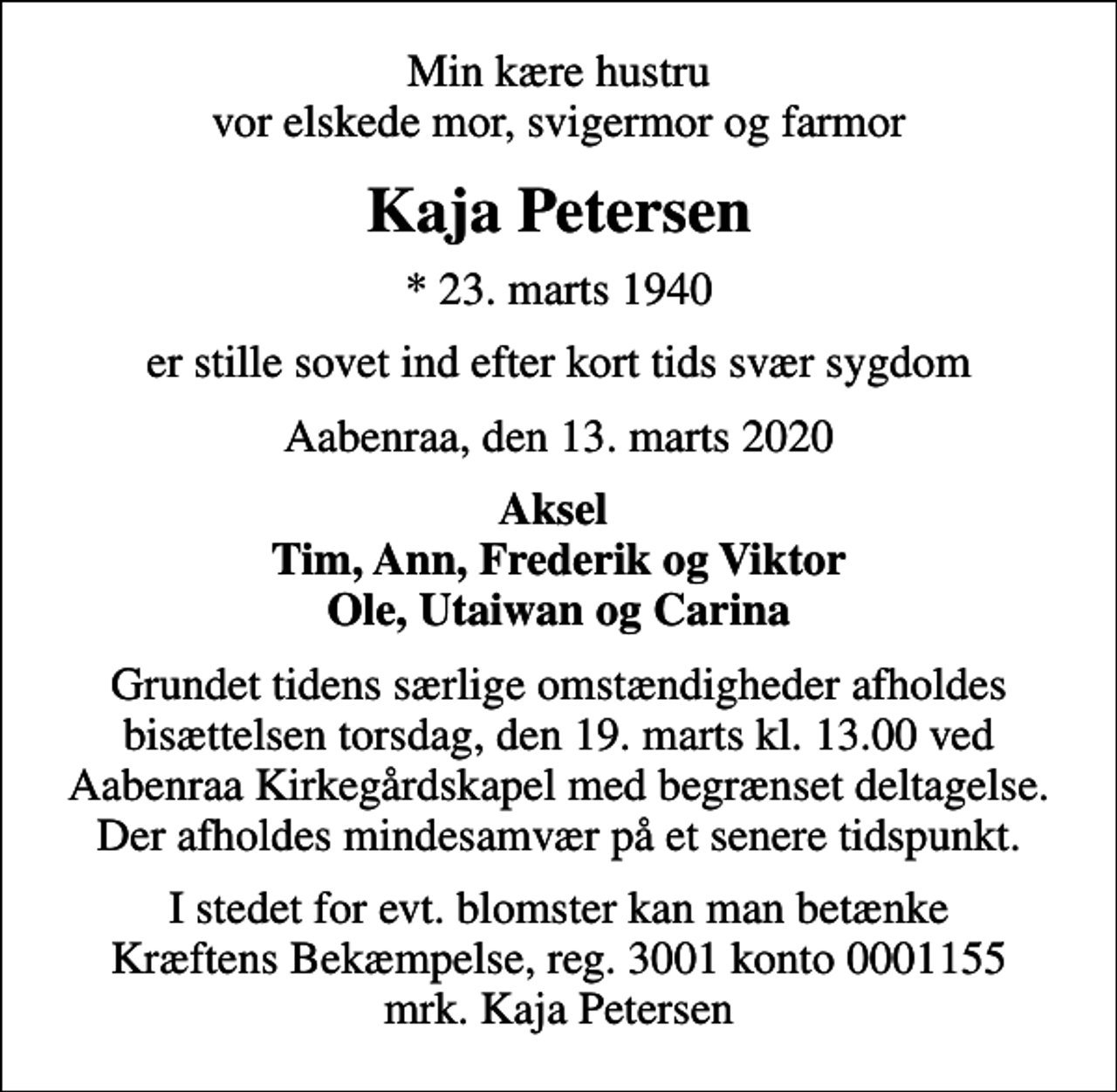 <p>Min kære hustru vor elskede mor, svigermor og farmor<br />Kaja Petersen<br />* 23. marts 1940<br />er stille sovet ind efter kort tids svær sygdom<br />Aabenraa, den 13. marts 2020<br />Aksel Tim, Ann, Frederik og Viktor Ole, Utaiwan og Carina<br />Grundet tidens særlige omstændigheder afholdes bisættelsen torsdag, den 19. marts kl. 13.00 ved Aabenraa Kirkegårdskapel med begrænset deltagelse. Der afholdes mindesamvær på et senere tidspunkt.<br />I stedet for evt. blomster kan man betænke<br />Kræftens Bekæmpelse reg.3001konto0001155mrk. Kaja<br />Petersen</p>