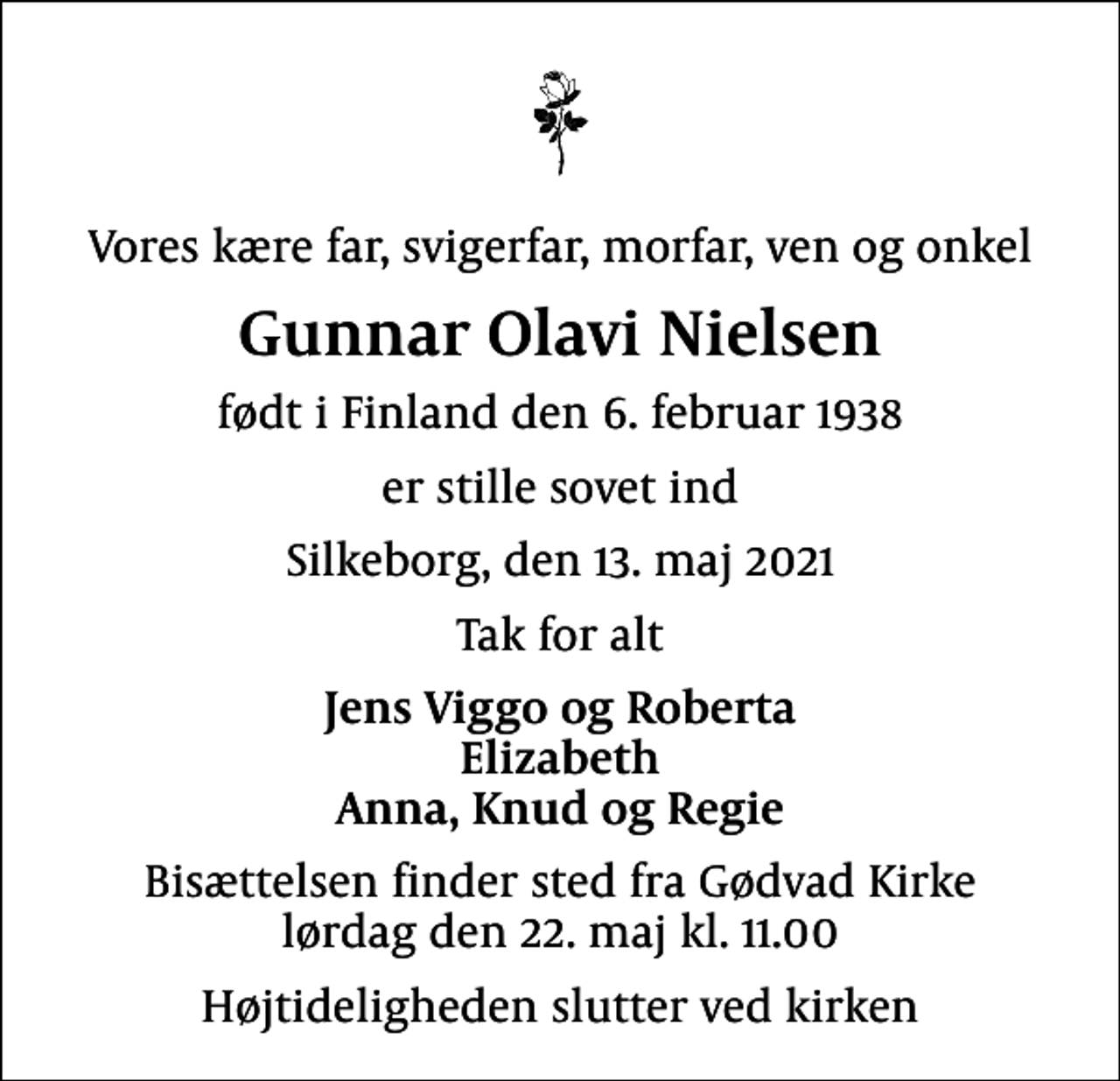 <p>Vores kære far, svigerfar, morfar, ven og onkel<br />Gunnar Olavi Nielsen<br />født i Finland den 6. februar 1938<br />er stille sovet ind<br />Silkeborg, den 13. maj 2021<br />Tak for alt<br />Jens Viggo og Roberta Elizabeth Anna, Knud og Regie<br />Bisættelsen finder sted fra Gødvad Kirke lørdag den 22. maj kl. 11.00<br />Højtideligheden slutter ved kirken</p>